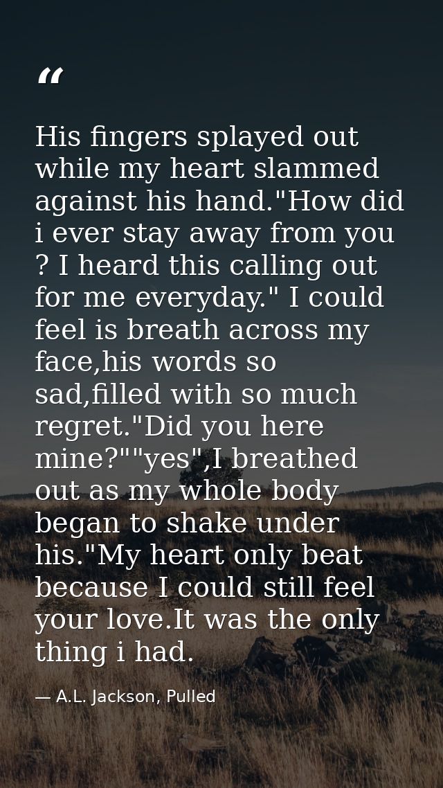 His fingers splayed out while my heart slammed against his hand."How did i ever stay away from you ? I heard this callin — A.L. Jackson, Pulled