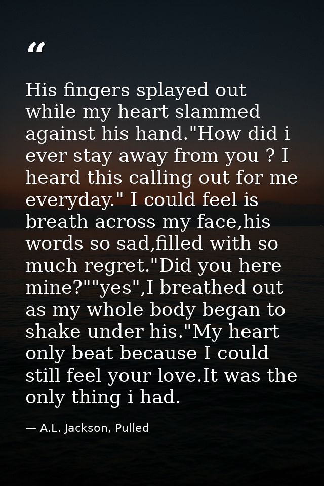 His fingers splayed out while my heart slammed against his hand."How did i ever stay away from you ? I heard this callin — A.L. Jackson, Pulled