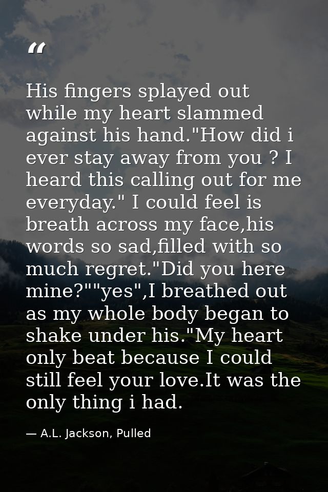 His fingers splayed out while my heart slammed against his hand."How did i ever stay away from you ? I heard this callin — A.L. Jackson, Pulled