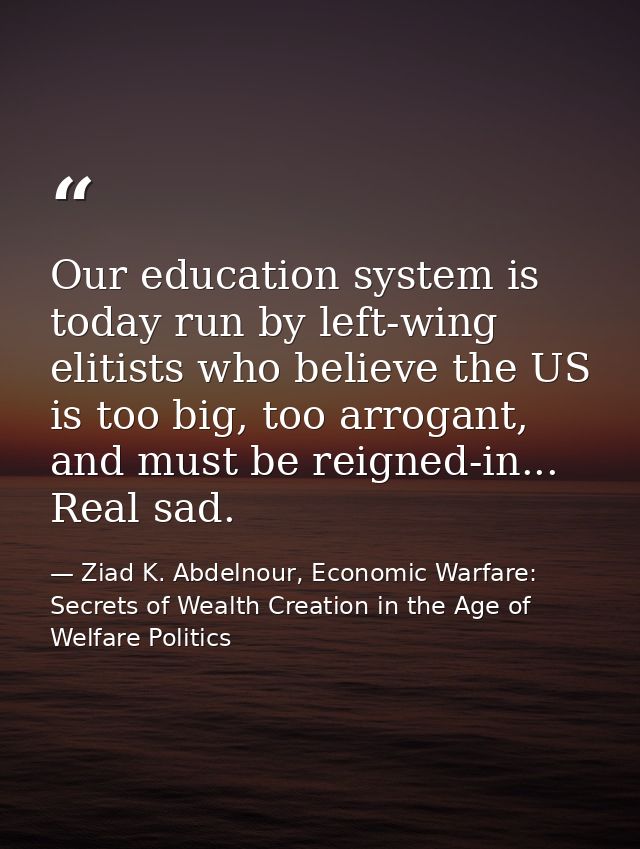 Our education system is today run by left-wing elitists who believe the US is too big, too arrogant, and must be reigned — Ziad K. Abdelnour, Economic Warfare: Secrets of Wealth Creation in the Age of Welfare Politics