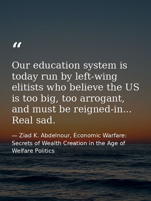 Our education system is today run by left-wing elitists who believe the US is too big, too arrogant, and must be reigned — Ziad K. Abdelnour, Economic Warfare: Secrets of Wealth Creation in the Age of Welfare Politics