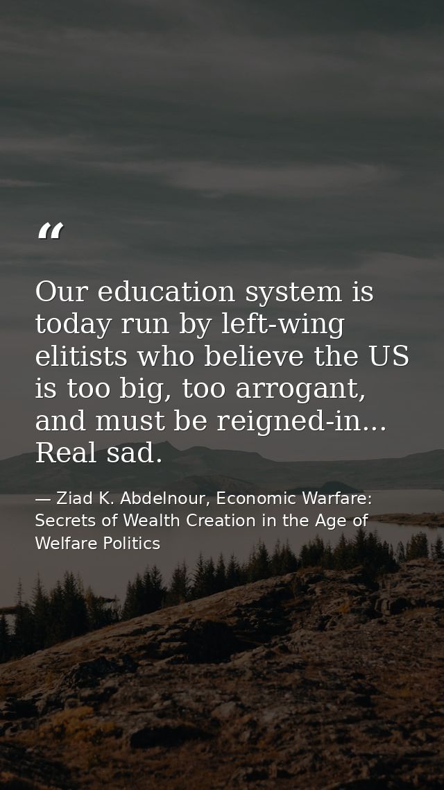 Our education system is today run by left-wing elitists who believe the US is too big, too arrogant, and must be reigned — Ziad K. Abdelnour, Economic Warfare: Secrets of Wealth Creation in the Age of Welfare Politics