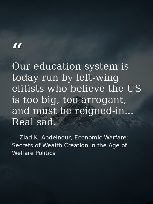 Our education system is today run by left-wing elitists who believe the US is too big, too arrogant, and must be reigned — Ziad K. Abdelnour, Economic Warfare: Secrets of Wealth Creation in the Age of Welfare Politics