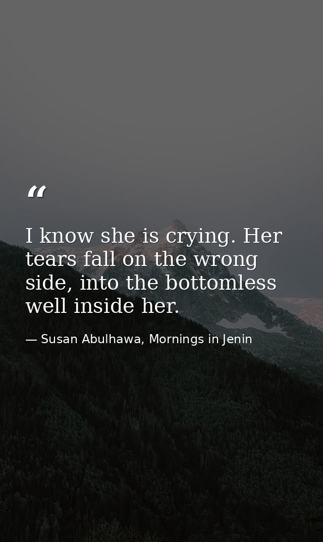 I know she is crying. Her tears fall on the wrong side, into the bottomless well inside her. — Susan Abulhawa, Mornings in Jenin