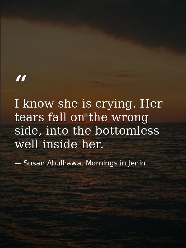 I know she is crying. Her tears fall on the wrong side, into the bottomless well inside her. — Susan Abulhawa, Mornings in Jenin