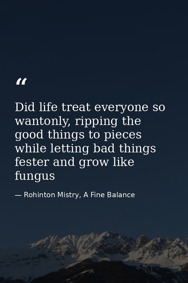 Did life treat everyone so wantonly, ripping the good things to pieces while letting bad things fester and grow like fun — Rohinton Mistry, A Fine Balance