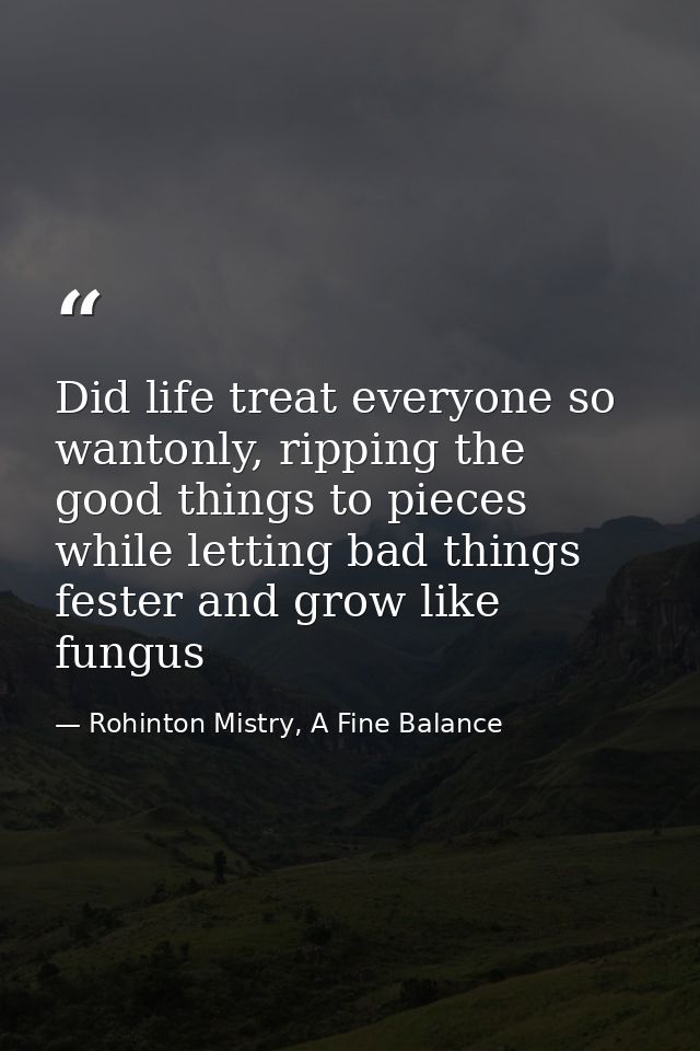 Did life treat everyone so wantonly, ripping the good things to pieces while letting bad things fester and grow like fun — Rohinton Mistry, A Fine Balance