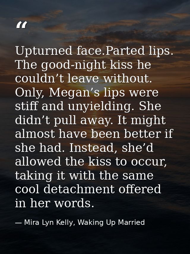 Upturned face.Parted lips. The good-night kiss he couldn’t leave without. Only, Megan’s lips were stiff and unyielding.  — Mira Lyn Kelly, Waking Up Married