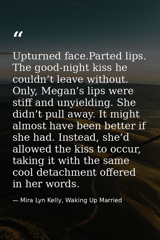Upturned face.Parted lips. The good-night kiss he couldn’t leave without. Only, Megan’s lips were stiff and unyielding.  — Mira Lyn Kelly, Waking Up Married