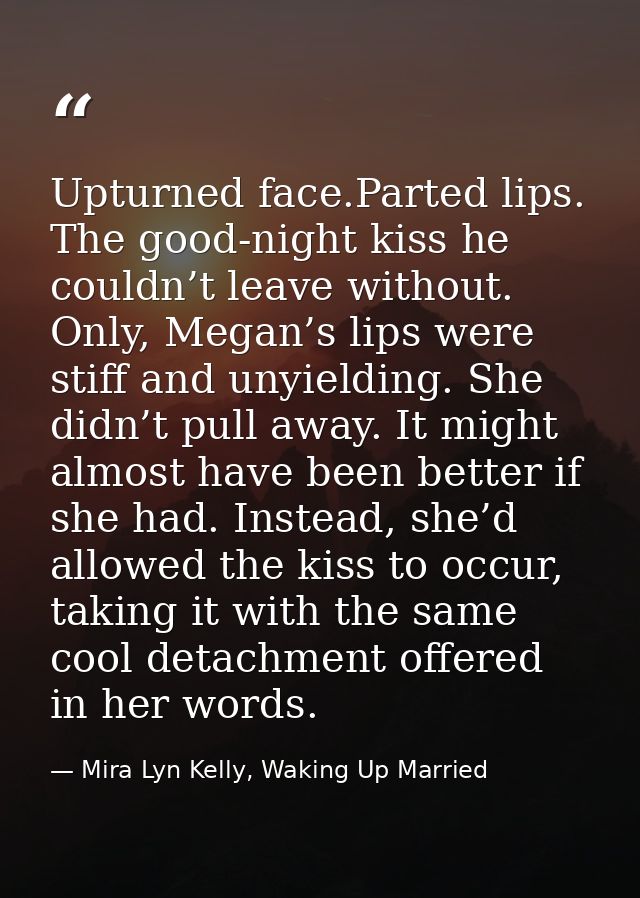 Upturned face.Parted lips. The good-night kiss he couldn’t leave without. Only, Megan’s lips were stiff and unyielding.  — Mira Lyn Kelly, Waking Up Married