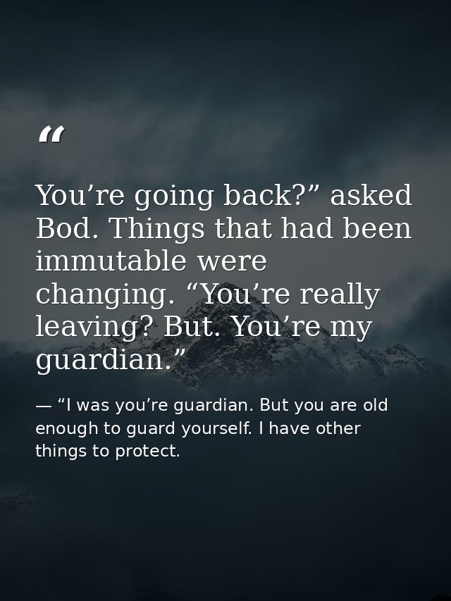 You’re going back?” asked Bod. Things that had been immutable were changing. “You’re really leaving? But. You’re my guar — “I was you’re guardian. But you are old enough to guard yourself. I have other things to protect.