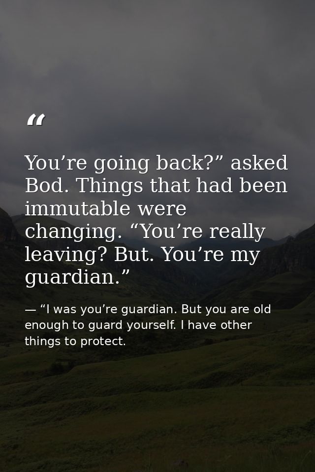 You’re going back?” asked Bod. Things that had been immutable were changing. “You’re really leaving? But. You’re my guar — “I was you’re guardian. But you are old enough to guard yourself. I have other things to protect.