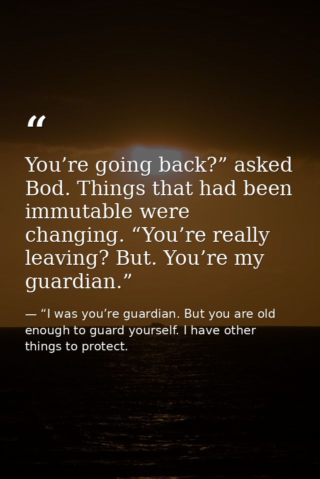 You’re going back?” asked Bod. Things that had been immutable were changing. “You’re really leaving? But. You’re my guar — “I was you’re guardian. But you are old enough to guard yourself. I have other things to protect.
