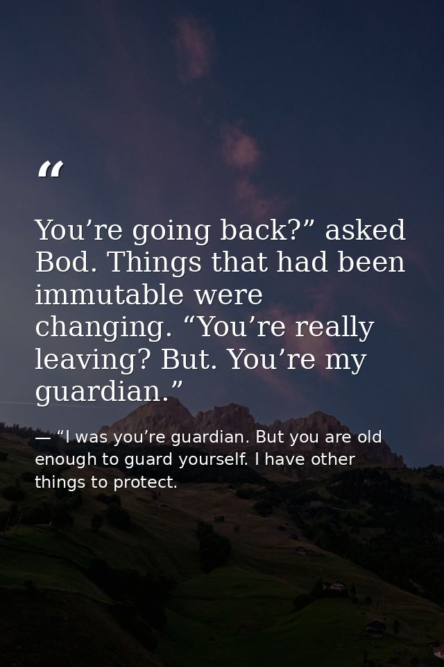 You’re going back?” asked Bod. Things that had been immutable were changing. “You’re really leaving? But. You’re my guar — “I was you’re guardian. But you are old enough to guard yourself. I have other things to protect.