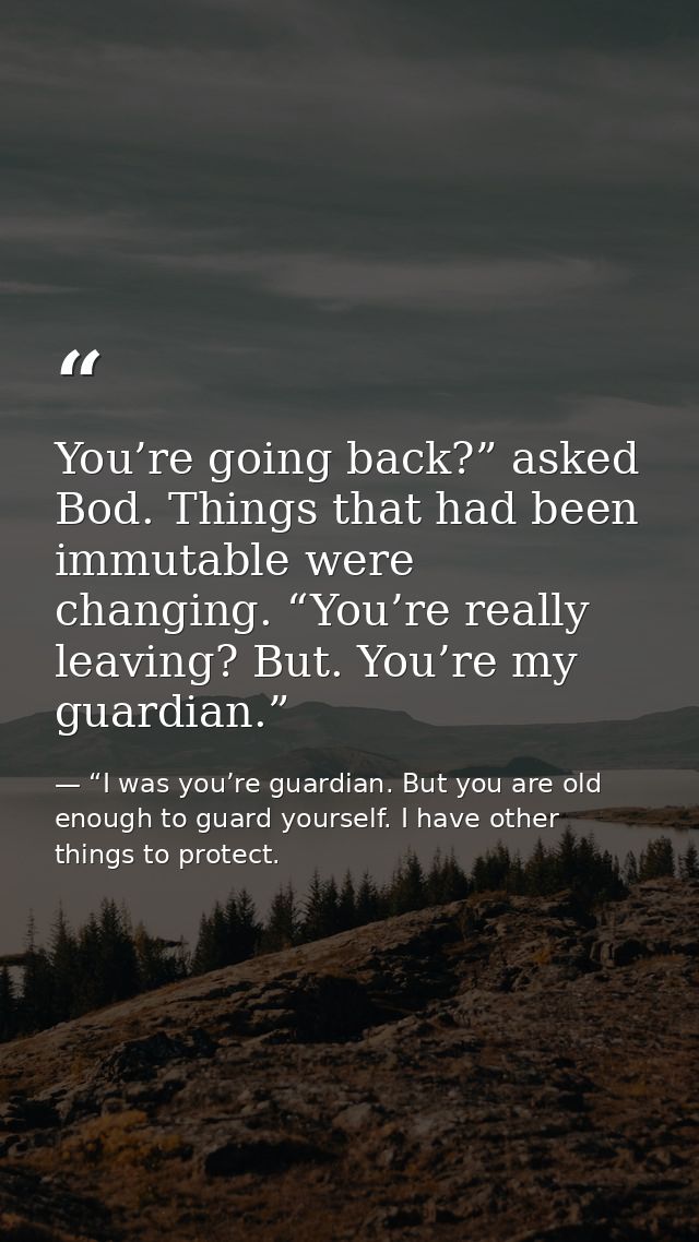 You’re going back?” asked Bod. Things that had been immutable were changing. “You’re really leaving? But. You’re my guar — “I was you’re guardian. But you are old enough to guard yourself. I have other things to protect.
