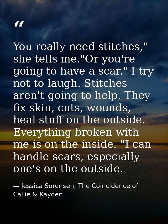 You really need stitches," she tells me."Or you're going to have a scar." I try not to laugh. Stitches aren't going to h — Jessica Sorensen, The Coincidence of Callie & Kayden