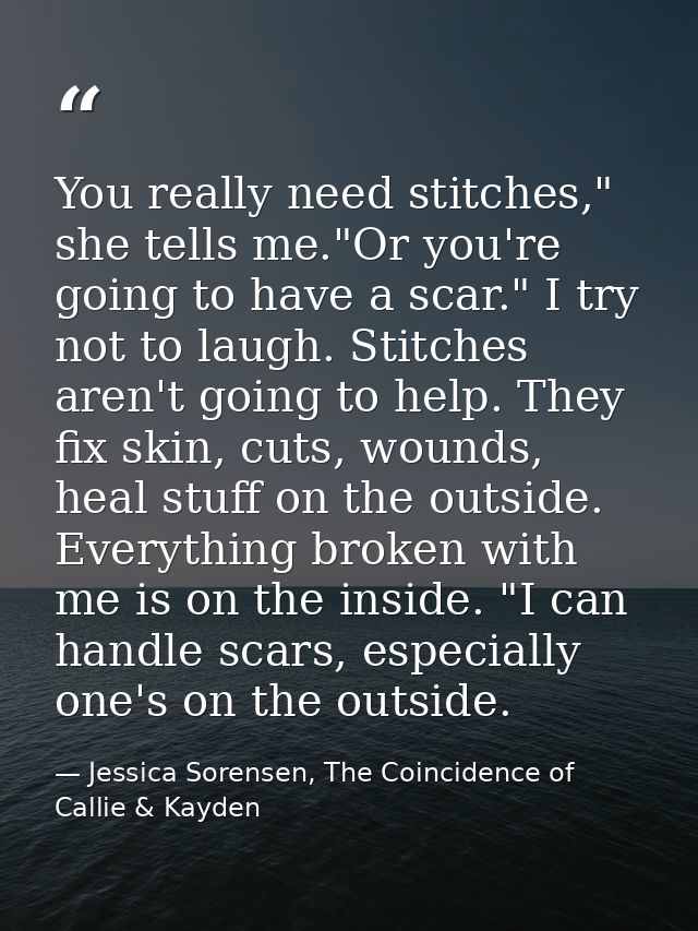 You really need stitches," she tells me."Or you're going to have a scar." I try not to laugh. Stitches aren't going to h — Jessica Sorensen, The Coincidence of Callie & Kayden
