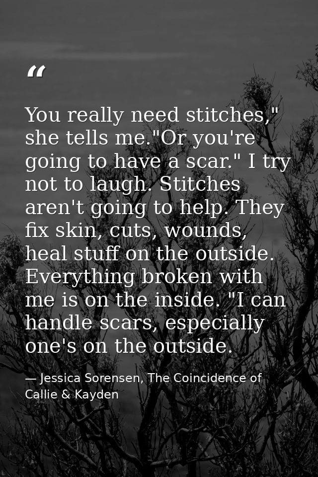 You really need stitches," she tells me."Or you're going to have a scar." I try not to laugh. Stitches aren't going to h — Jessica Sorensen, The Coincidence of Callie & Kayden