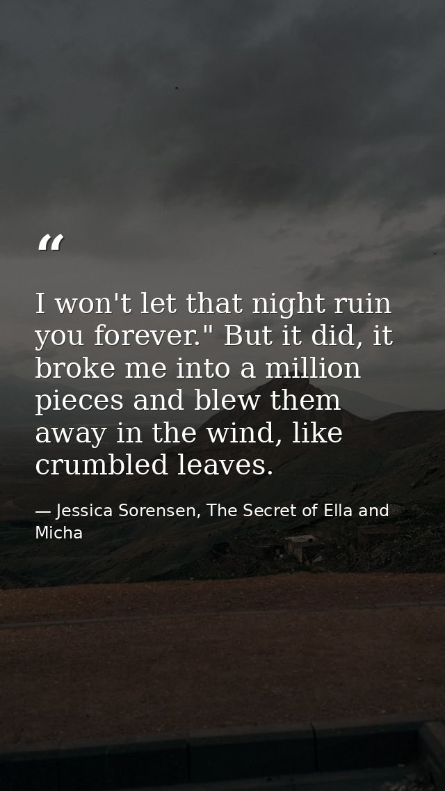 I won't let that night ruin you forever." But it did, it broke me into a million pieces and blew them away in the wind,  — Jessica Sorensen, The Secret of Ella and Micha