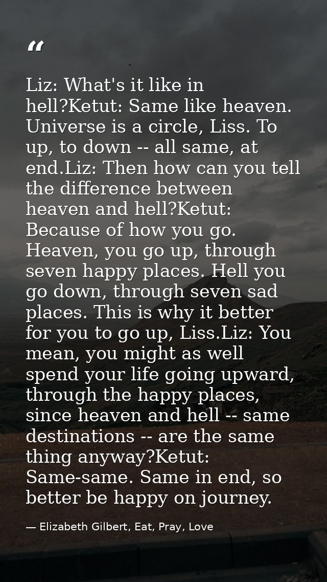 Liz: What's it like in hell?Ketut: Same like heaven. Universe is a circle, Liss. To up, to down -- all same, at end.Liz: — Elizabeth Gilbert, Eat, Pray, Love