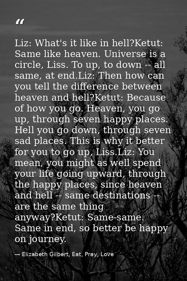 Liz: What's it like in hell?Ketut: Same like heaven. Universe is a circle, Liss. To up, to down -- all same, at end.Liz: — Elizabeth Gilbert, Eat, Pray, Love