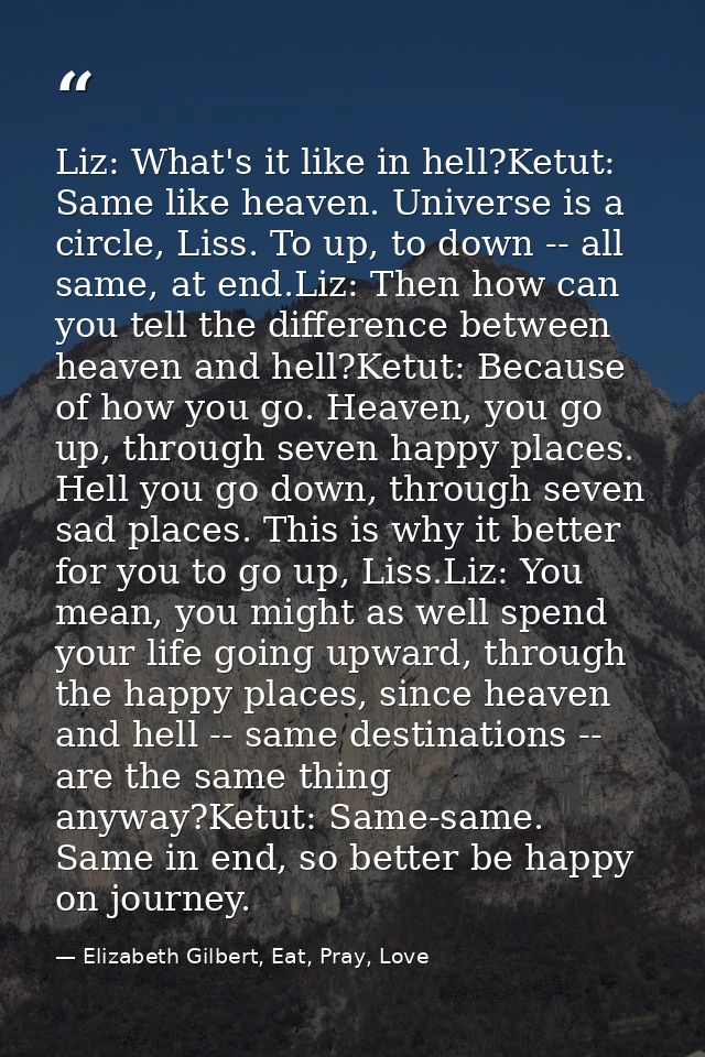 Liz: What's it like in hell?Ketut: Same like heaven. Universe is a circle, Liss. To up, to down -- all same, at end.Liz: — Elizabeth Gilbert, Eat, Pray, Love