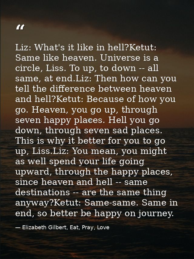 Liz: What's it like in hell?Ketut: Same like heaven. Universe is a circle, Liss. To up, to down -- all same, at end.Liz: — Elizabeth Gilbert, Eat, Pray, Love