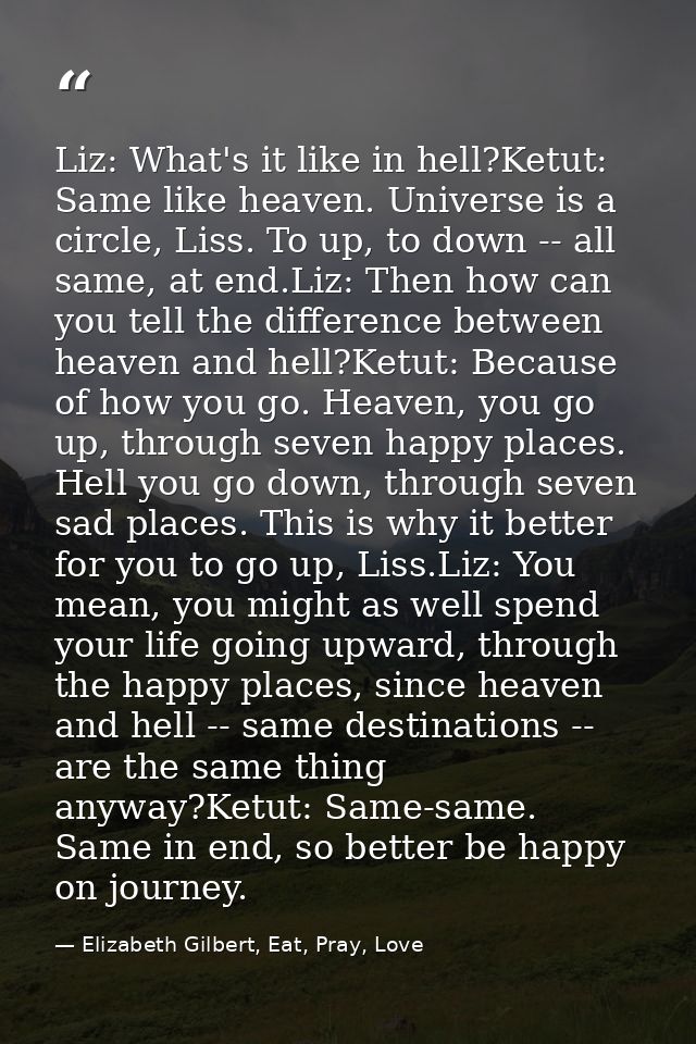 Liz: What's it like in hell?Ketut: Same like heaven. Universe is a circle, Liss. To up, to down -- all same, at end.Liz: — Elizabeth Gilbert, Eat, Pray, Love