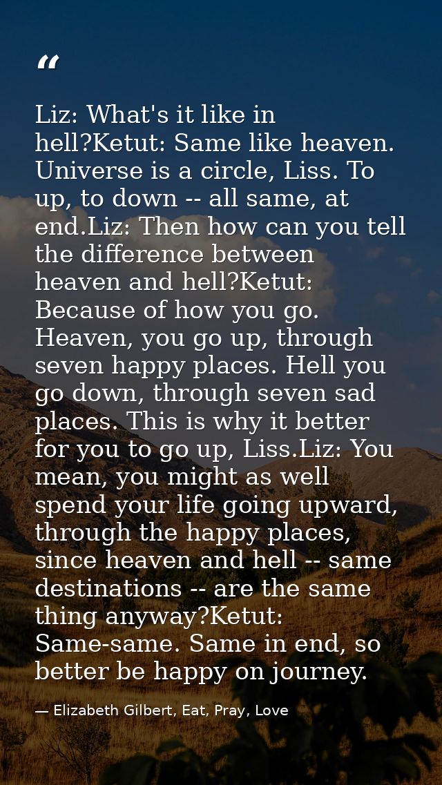 Liz: What's it like in hell?Ketut: Same like heaven. Universe is a circle, Liss. To up, to down -- all same, at end.Liz: — Elizabeth Gilbert, Eat, Pray, Love