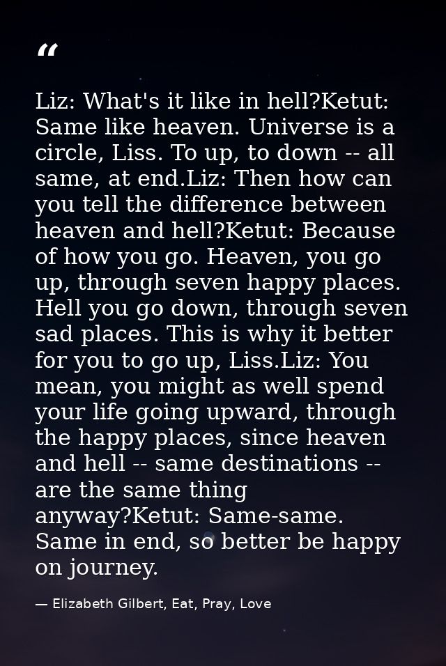 Liz: What's it like in hell?Ketut: Same like heaven. Universe is a circle, Liss. To up, to down -- all same, at end.Liz: — Elizabeth Gilbert, Eat, Pray, Love