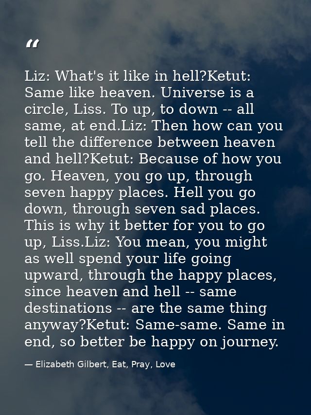 Liz: What's it like in hell?Ketut: Same like heaven. Universe is a circle, Liss. To up, to down -- all same, at end.Liz: — Elizabeth Gilbert, Eat, Pray, Love
