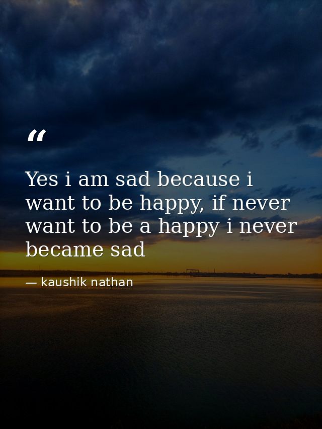 Yes i am sad because i want to be happy, if never want to be a happy i never became sad — kaushik nathan