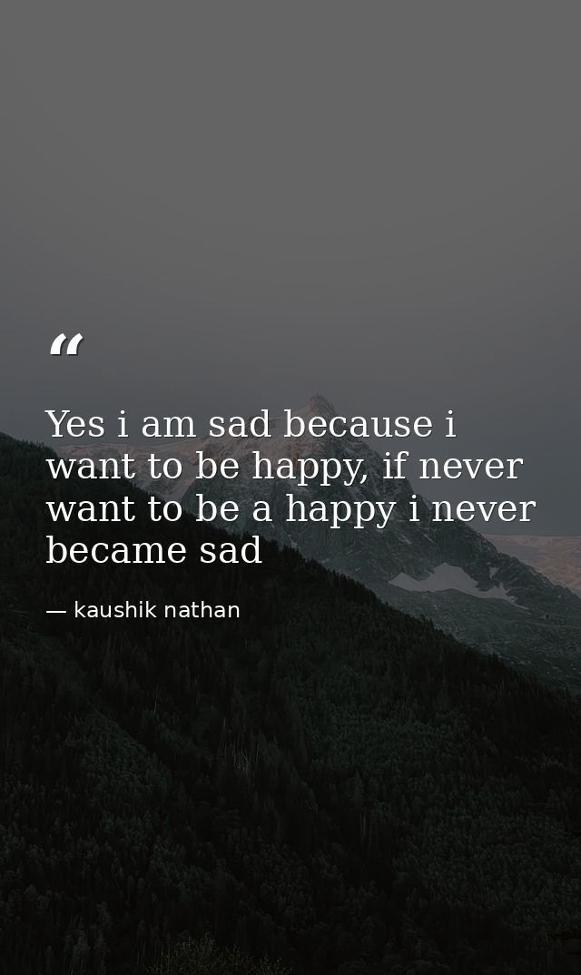 Yes i am sad because i want to be happy, if never want to be a happy i never became sad — kaushik nathan