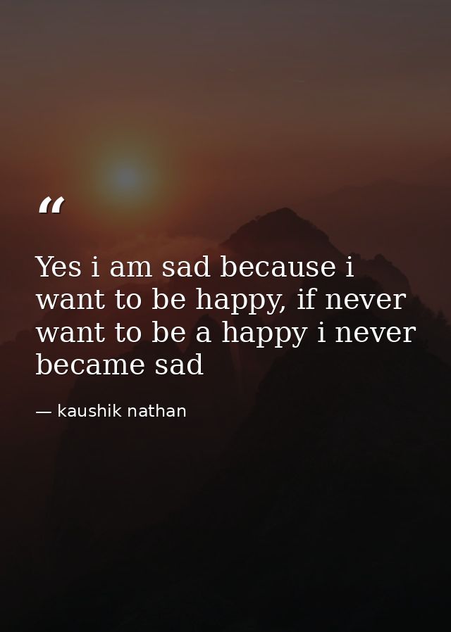 Yes i am sad because i want to be happy, if never want to be a happy i never became sad — kaushik nathan