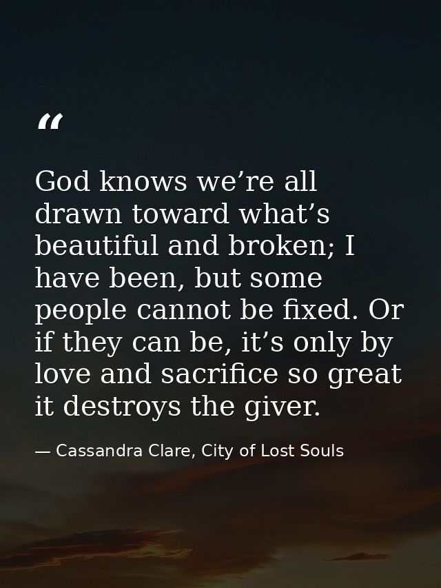 God knows we’re all drawn toward what’s beautiful and broken; I have been, but some people cannot be fixed. Or if they c — Cassandra Clare, City of Lost Souls