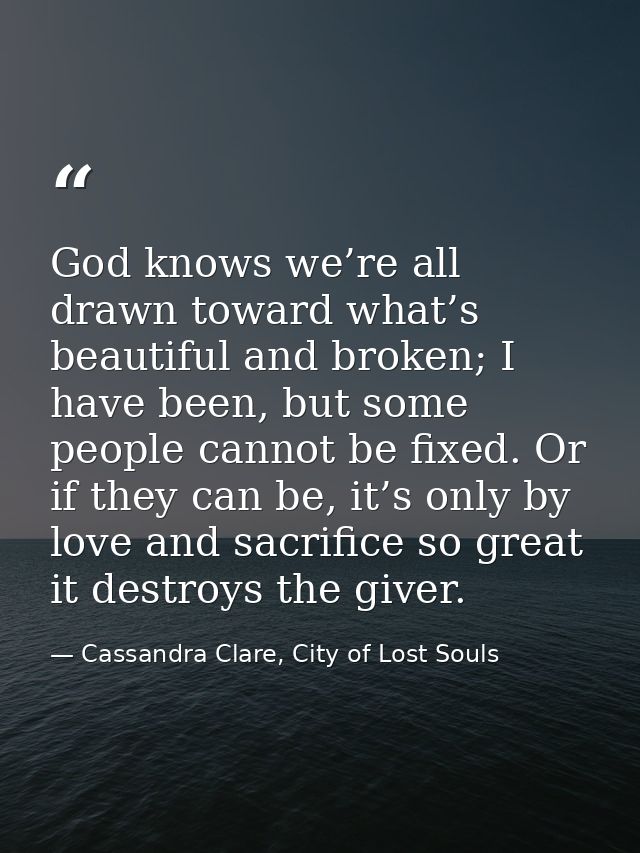 God knows we’re all drawn toward what’s beautiful and broken; I have been, but some people cannot be fixed. Or if they c — Cassandra Clare, City of Lost Souls