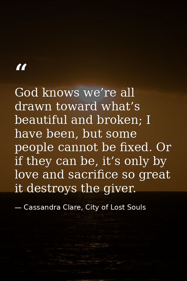 God knows we’re all drawn toward what’s beautiful and broken; I have been, but some people cannot be fixed. Or if they c — Cassandra Clare, City of Lost Souls