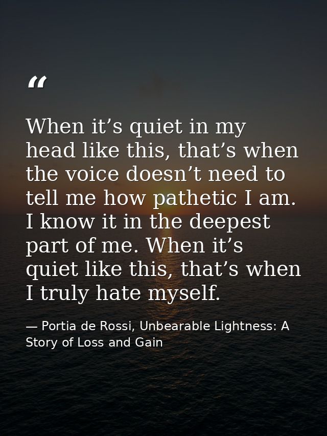When it’s quiet in my head like this, that’s when the voice doesn’t need to tell me how pathetic I am. I know it in the  — Portia de Rossi, Unbearable Lightness: A Story of Loss and Gain