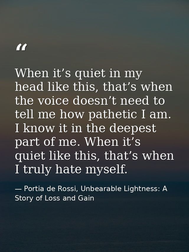 When it’s quiet in my head like this, that’s when the voice doesn’t need to tell me how pathetic I am. I know it in the  — Portia de Rossi, Unbearable Lightness: A Story of Loss and Gain