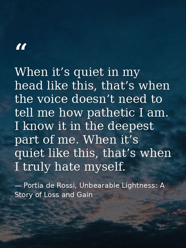 When it’s quiet in my head like this, that’s when the voice doesn’t need to tell me how pathetic I am. I know it in the  — Portia de Rossi, Unbearable Lightness: A Story of Loss and Gain