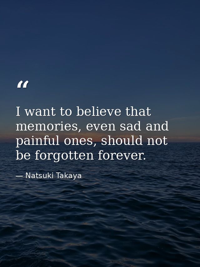 I want to believe that memories, even sad and painful ones, should not be forgotten forever. — Natsuki Takaya