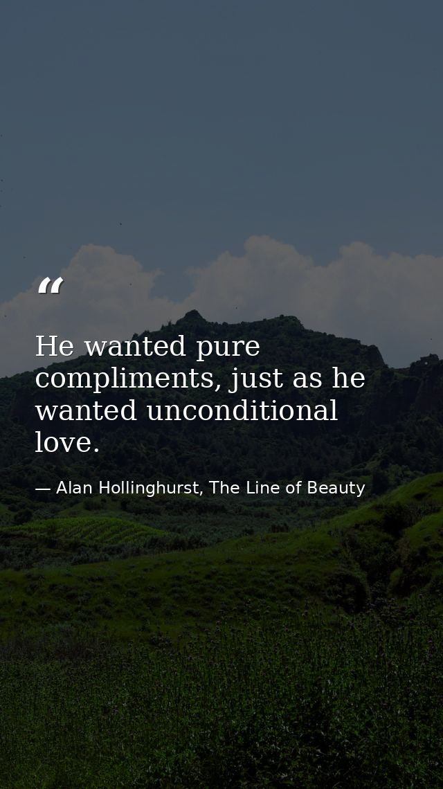He wanted pure compliments, just as he wanted unconditional love. — Alan Hollinghurst, The Line of Beauty