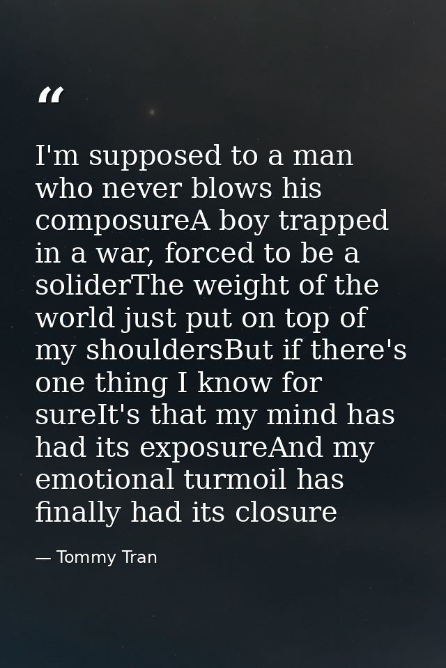 I'm supposed to a man who never blows his composureA boy trapped in a war, forced to be a soliderThe weight of the world — Tommy Tran