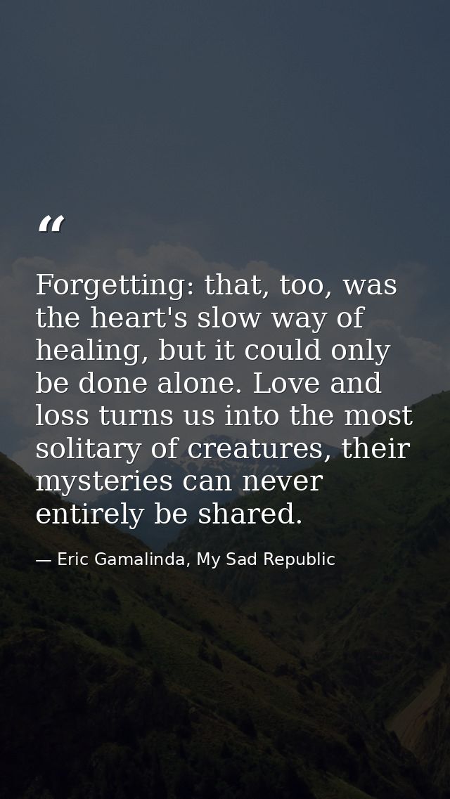 Forgetting: that, too, was the heart's slow way of healing, but it could only be done alone. Love and loss turns us into — Eric Gamalinda, My Sad Republic