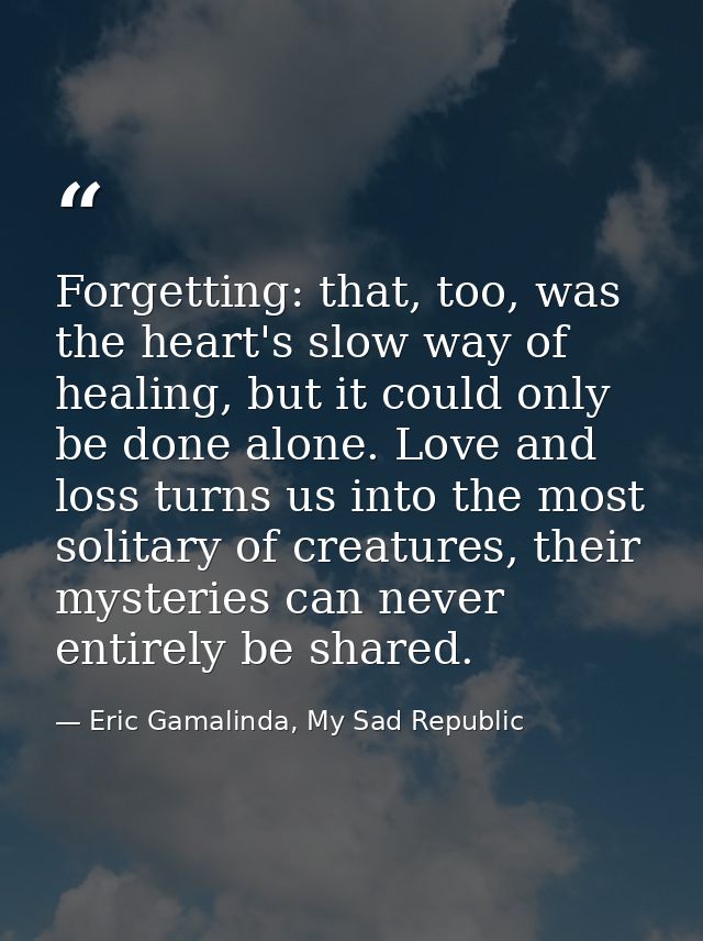 Forgetting: that, too, was the heart's slow way of healing, but it could only be done alone. Love and loss turns us into — Eric Gamalinda, My Sad Republic