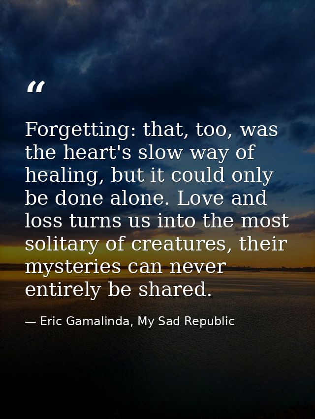 Forgetting: that, too, was the heart's slow way of healing, but it could only be done alone. Love and loss turns us into — Eric Gamalinda, My Sad Republic