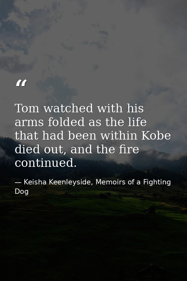 Tom watched with his arms folded as the life that had been within Kobe died out, and the fire continued. — Keisha Keenleyside, Memoirs of a Fighting Dog