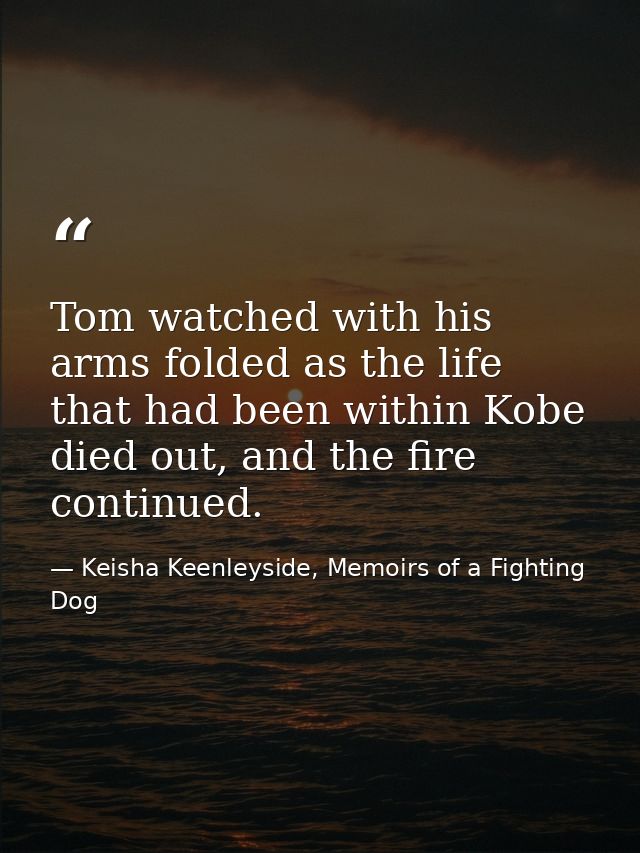 Tom watched with his arms folded as the life that had been within Kobe died out, and the fire continued. — Keisha Keenleyside, Memoirs of a Fighting Dog