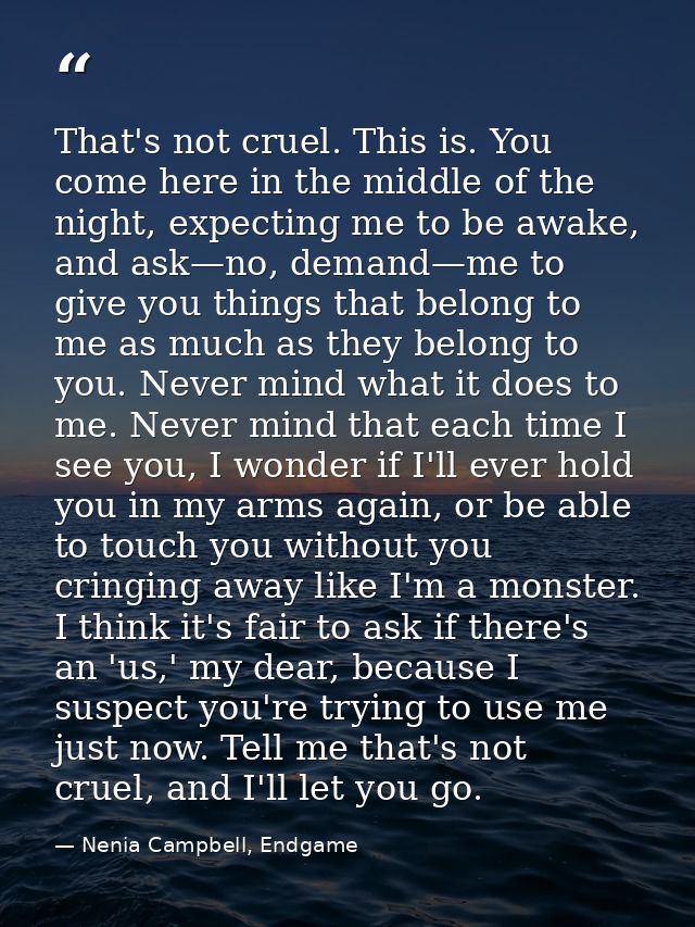 That's not cruel. This is. You come here in the middle of the night, expecting me to be awake, and ask—no, demand—me to  — Nenia Campbell, Endgame
