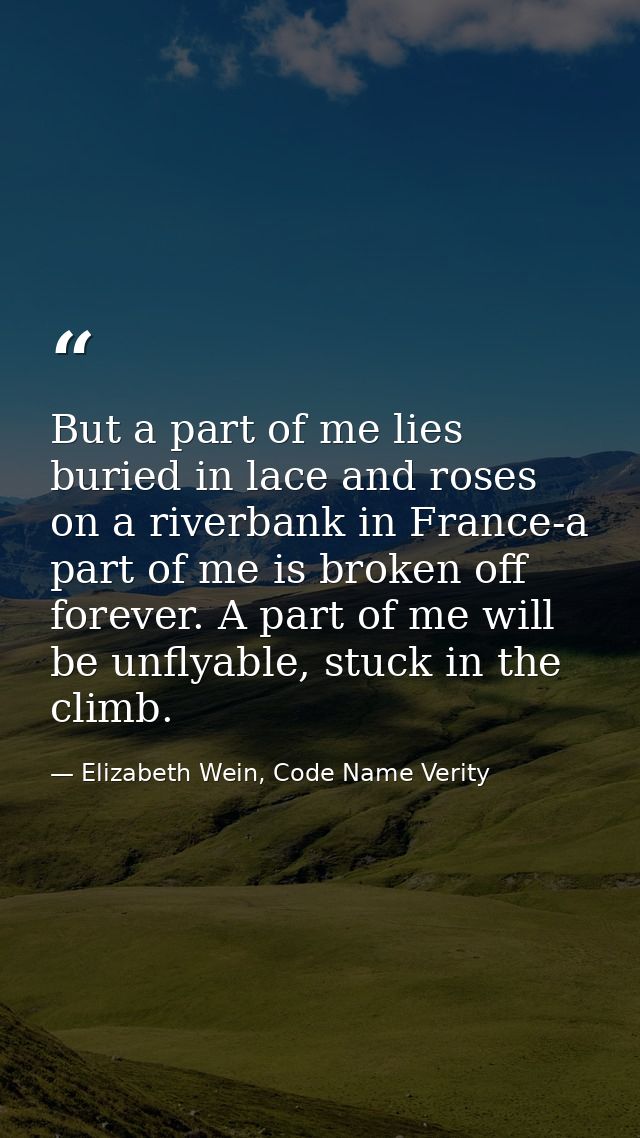 But a part of me lies buried in lace and roses on a riverbank in France-a part of me is broken off forever. A part of me — Elizabeth Wein, Code Name Verity